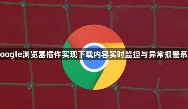 Google浏览器插件实现下载内容实时监控与异常报警系统1