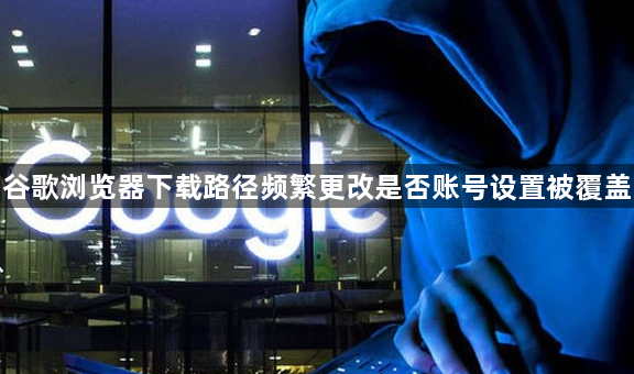 谷歌浏览器下载路径频繁更改是否账号设置被覆盖1