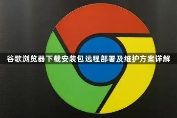 谷歌浏览器下载安装包远程部署及维护方案详解1