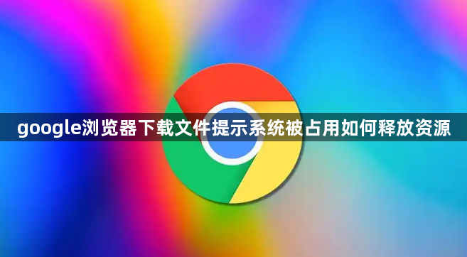 google浏览器下载文件提示系统被占用如何释放资源1