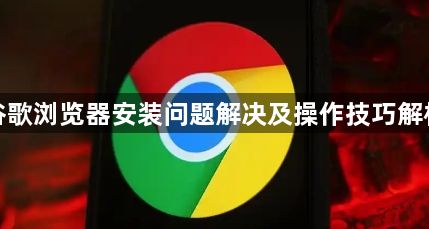 谷歌浏览器安装问题解决及操作技巧解析1
