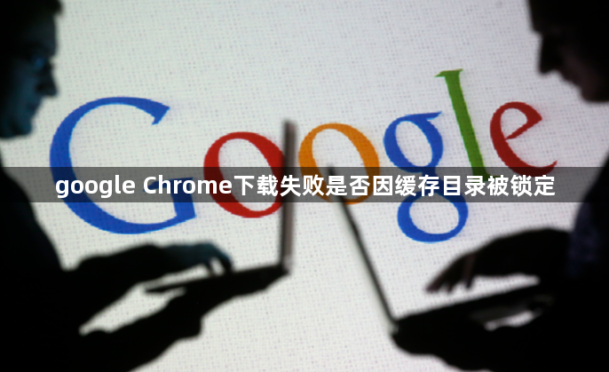 google Chrome下载失败是否因缓存目录被锁定1