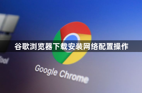 谷歌浏览器下载安装网络配置操作1