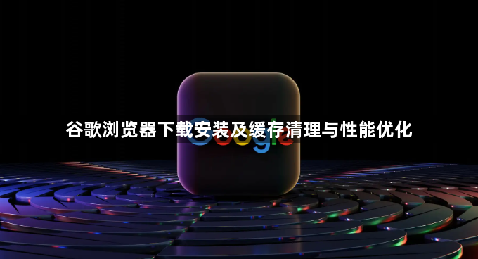 谷歌浏览器下载安装及缓存清理与性能优化1