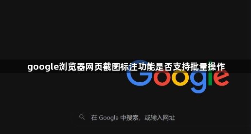 google浏览器网页截图标注功能是否支持批量操作1