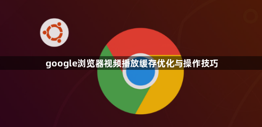 google浏览器视频播放缓存优化与操作技巧1