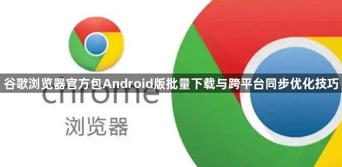 谷歌浏览器官方包Android版批量下载与跨平台同步优化技巧1