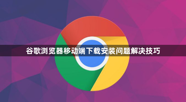 谷歌浏览器移动端下载安装问题解决技巧1