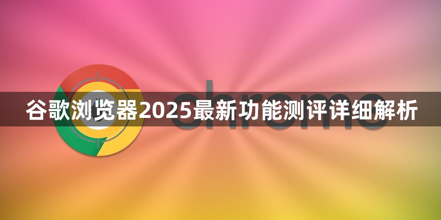 谷歌浏览器2025最新功能测评详细解析1