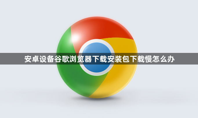 安卓设备谷歌浏览器下载安装包下载慢怎么办1