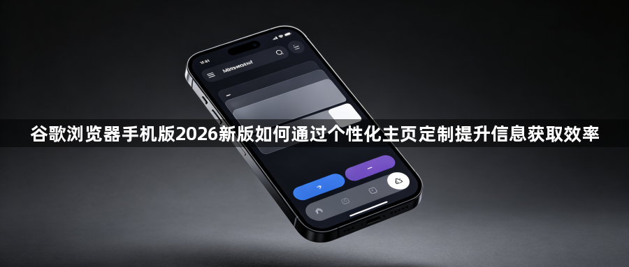 谷歌浏览器手机版2026新版如何通过个性化主页定制提升信息获取效率1