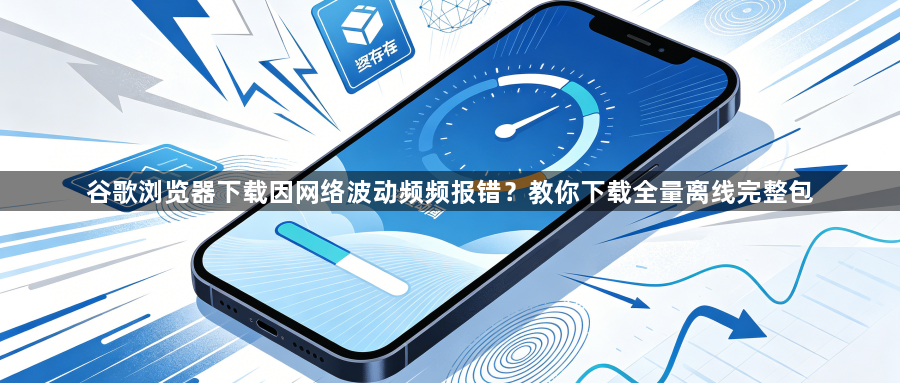 谷歌浏览器下载因网络波动频频报错？教你下载全量离线完整包1